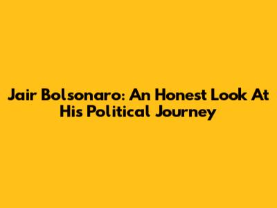 Jair Bolsonaro: An Honest Look At His Political Journey