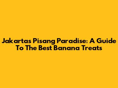 Jakarta's Pisang Paradise: A Guide To The Best Banana Treats