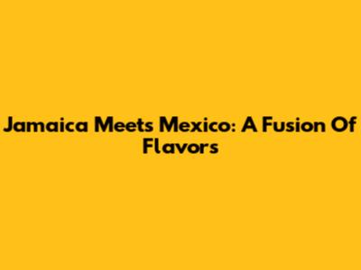 Jamaica Meets Mexico: A Fusion Of Flavors