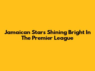 Jamaican Stars Shining Bright In The Premier League