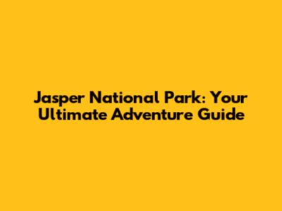 Jasper National Park: Your Ultimate Adventure Guide