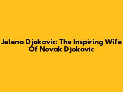 Jelena Djokovic: The Inspiring Wife Of Novak Djokovic