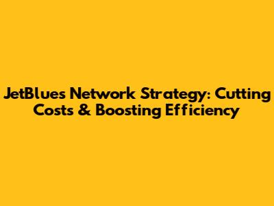 JetBlue's Network Strategy: Cutting Costs & Boosting Efficiency