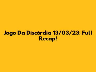 Jogo Da Discórdia 13/03/23: Full Recap!