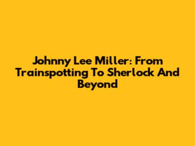 Johnny Lee Miller: From Trainspotting To Sherlock And Beyond