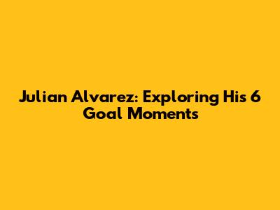 Julian Alvarez: Exploring His 6 Goal Moments