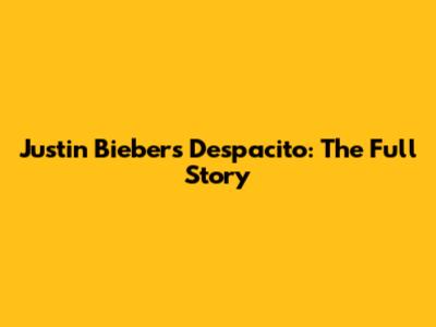 Justin Bieber's "Despacito": The Full Story