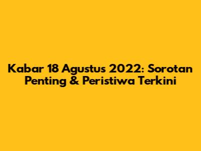 Kabar 18 Agustus 2022: Sorotan Penting & Peristiwa Terkini