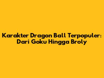 Karakter Dragon Ball Terpopuler: Dari Goku Hingga Broly