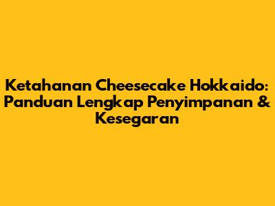 Ketahanan Cheesecake Hokkaido: Panduan Lengkap Penyimpanan & Kesegaran