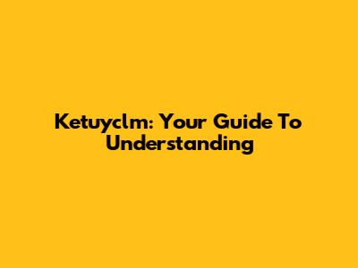 Ketuyclm: Your Guide To Understanding
