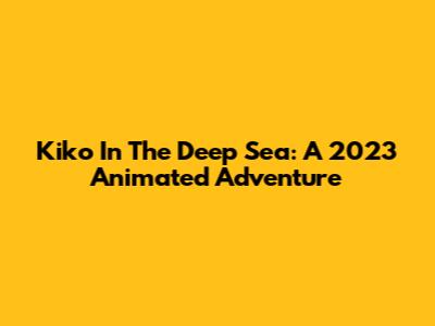 Kiko In The Deep Sea: A 2023 Animated Adventure
