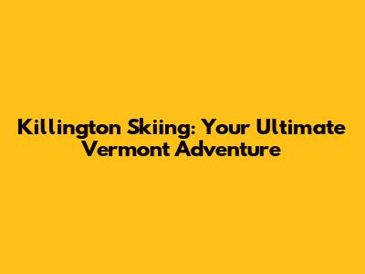 Killington Skiing: Your Ultimate Vermont Adventure