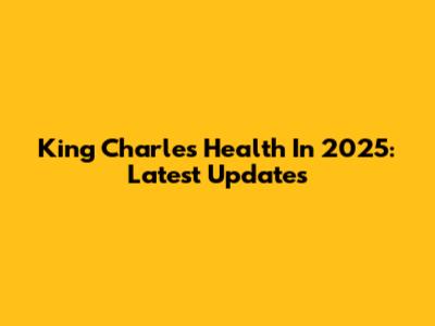 King Charles' Health In 2025: Latest Updates