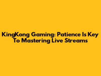 KingKong Gaming: Patience Is Key To Mastering Live Streams