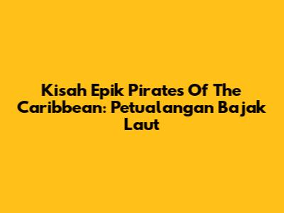 Kisah Epik Pirates Of The Caribbean: Petualangan Bajak Laut