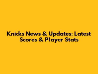 Knicks News & Updates: Latest Scores & Player Stats