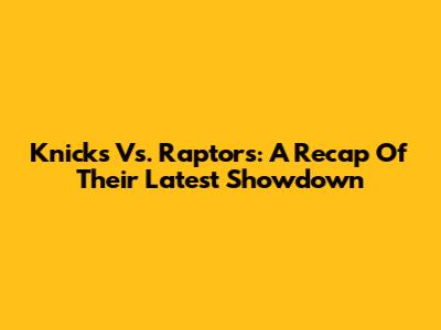Knicks Vs. Raptors: A Recap Of Their Latest Showdown