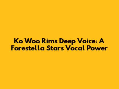 Ko Woo Rim's Deep Voice: A Forestella Star's Vocal Power