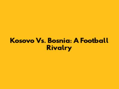 Kosovo Vs. Bosnia: A Football Rivalry
