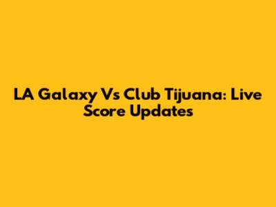 LA Galaxy Vs Club Tijuana: Live Score Updates