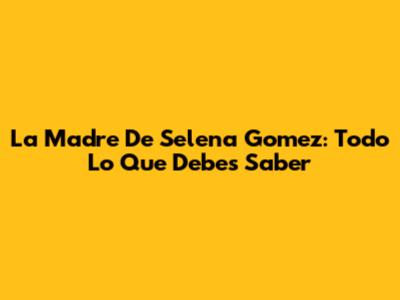 La Madre De Selena Gomez: Todo Lo Que Debes Saber