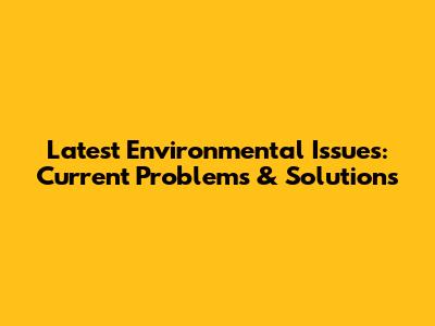 Latest Environmental Issues: Current Problems & Solutions