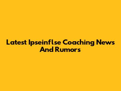 Latest Ipseinflse Coaching News And Rumors