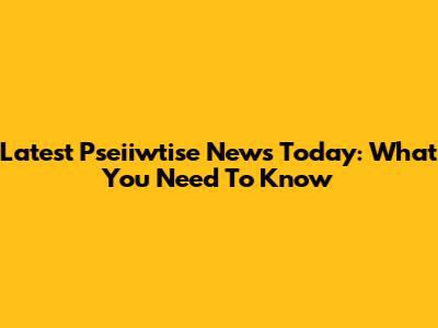 Latest Pseiiwtise News Today: What You Need To Know