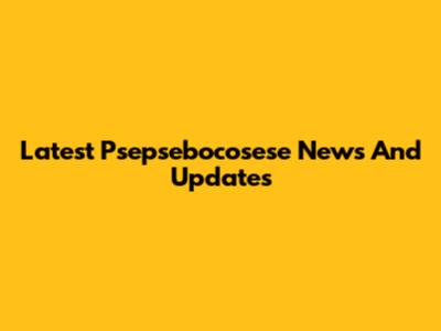 Latest Psepsebocosese News And Updates