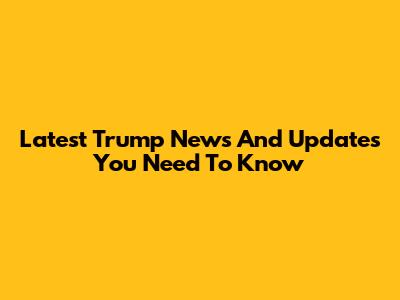 Latest Trump News And Updates You Need To Know