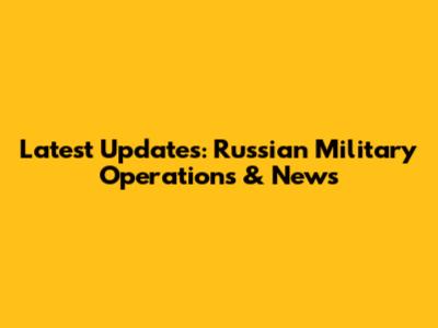 Latest Updates: Russian Military Operations & News