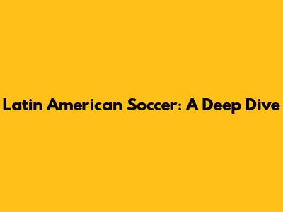 Latin American Soccer: A Deep Dive