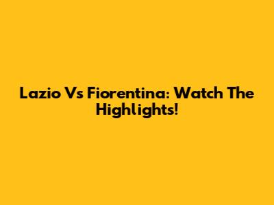 Lazio Vs Fiorentina: Watch The Highlights!