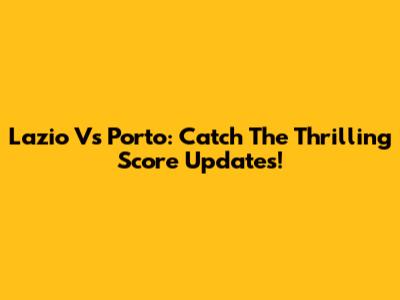 Lazio Vs Porto: Catch The Thrilling Score Updates!