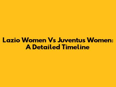 Lazio Women Vs Juventus Women: A Detailed Timeline
