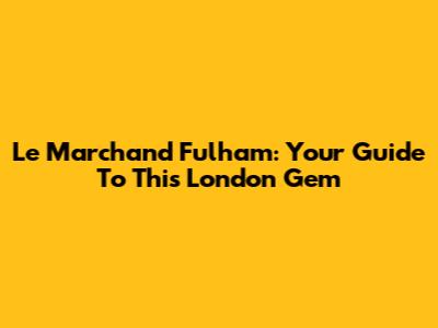 Le Marchand Fulham: Your Guide To This London Gem