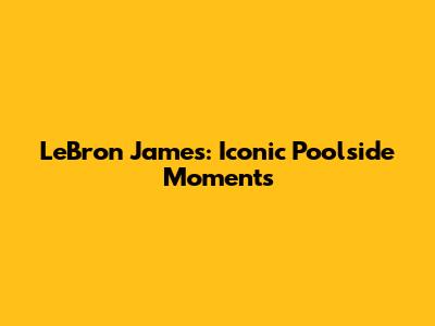LeBron James: Iconic Poolside Moments
