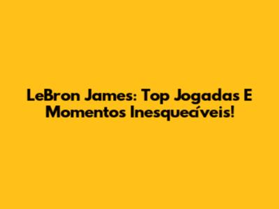 LeBron James: Top Jogadas E Momentos Inesquecíveis!