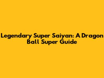 Legendary Super Saiyan: A Dragon Ball Super Guide