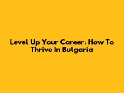 Level Up Your Career: How To Thrive In Bulgaria