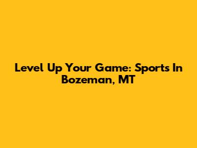 Level Up Your Game: Sports In Bozeman, MT