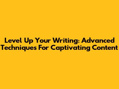 Level Up Your Writing: Advanced Techniques For Captivating Content