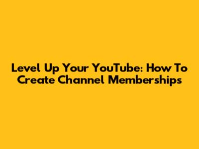 Level Up Your YouTube: How To Create Channel Memberships
