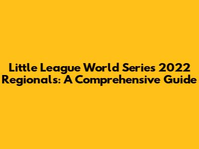 Little League World Series 2022 Regionals: A Comprehensive Guide