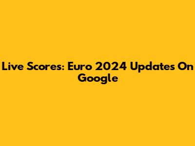 Live Scores: Euro 2024 Updates On Google