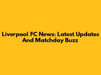 Liverpool FC News: Latest Updates And Matchday Buzz