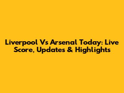 Liverpool Vs Arsenal Today: Live Score, Updates & Highlights