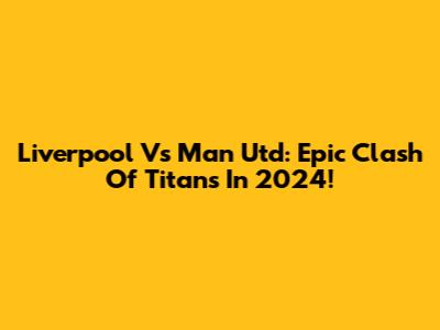 Liverpool Vs Man Utd: Epic Clash Of Titans In 2024!