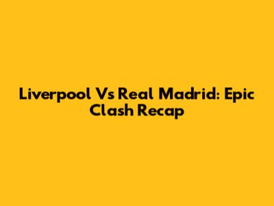 Liverpool Vs Real Madrid: Epic Clash Recap